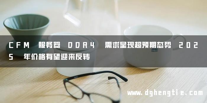 CFM 服务器 DDR4 需求呈现超预期态势 2025 年价格有望迎来反转